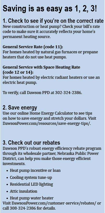 Saving is as easy as 1, 2, 3. Check to see if you're on the correct rate, save energy, and check out Dawson PPD's rebate program. 