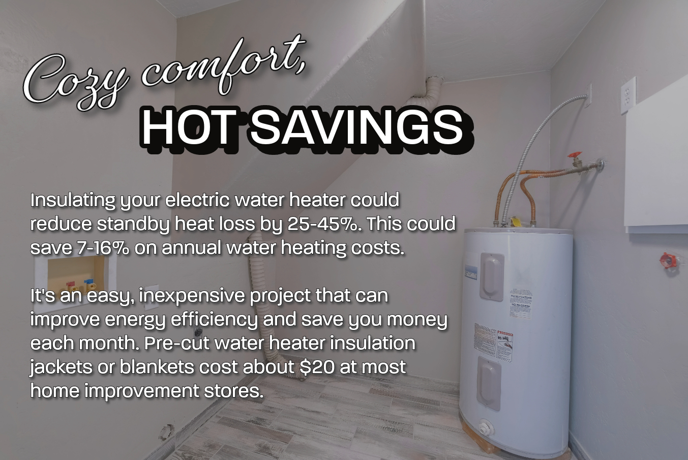 Cozy comfort, hot savings. Wrapping your water heater with an insulation blanket can help reduce your energy costs.